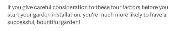 If you give careful consideration to these four factors before you start your garden installation, you're much more likely to have a successful, bountiful garden!