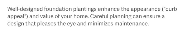 Well-designed foundation plantings enhance the appearance ("curb appeal") and value of your home. Careful planning can ensure a design that pleases the eye and minimizes maintenance.