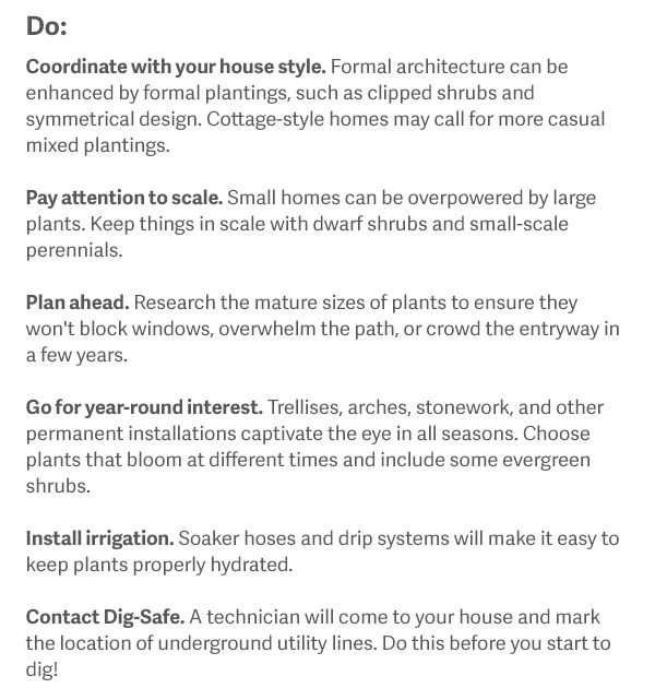 Do Coordinate with your house style. Formal architecture can be enhanced by formal plantings, such as clipped shrubs and symmetrical design. Cottage-style homes may call for more casual mixed plantings. Pay attention to scale. Small homes can be overpowered by large plants. Keep things in scale with dwarf shrubs and small-scale perennials. Plan ahead. Research the mature sizes of plants to ensure they won't block windows, overwhelm the path, or crowd the entryway in a few years. Go for year-round interest. Trellises, arches, stonework, and other permanent installations captivate the eye in all seasons. Choose plants that bloom at different times and include some evergreen shrubs. Install irrigation. Soaker hoses and drip systems will make it easy to keep plants properly hydrated. Contact Dig-Safe (http://www.digsafe.com). A technician will come to your house and mark the location of underground utility lines. Do this before you start to dig!