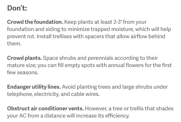 Don't Crowd the foundation. Keep plants at least 2-3' from your foundation and siding to minimize trapped moisture, which will help prevent rot. Install trellises with spacers that allow airflow behind them. Crowd plants. Space shrubs and perennials according to their mature size; you can fill empty spots with annual flowers for the first few seasons. Endanger utility lines. Avoid planting trees and large shrubs under telephone, electricity, and cable wires. Obstruct air conditioner vents. However, a tree or trellis that shades your AC from a distance will increase its efficiency.