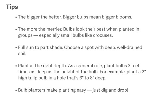 Tips The bigger the better. Bigger bulbs mean bigger blooms. The more the merrier. Bulbs look their best when planted in groups — especially small bulbs like crocuses. Full sun to part shade. Choose a spot with deep, well-drained soil. Plant at the right depth. As a general rule, plant bulbs 3 to 4 times as deep as the height of the bulb. For example, plant a 2" high tulip bulb in a hole that's 6" to 8" deep. Bulb planters make planting easy — just dig and drop!