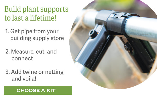 Build plant supports to last a lifetime! 1. Get pipe from your local building supply store. 2. Measure, cut, and connect. 3. Add twine or netting and voila! Choose a Kit