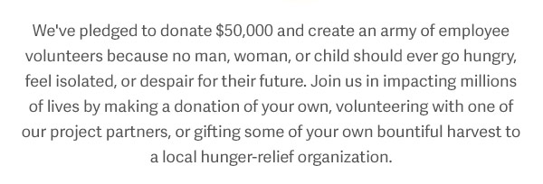 We've pledged to donate $50,000 and create an army of employee volunteers because no man, woman, or child should ever go hungry, feel isolated, or despair for their future. Join us in impacting millions of lives by making a donation of your own, volunteering with one of our partners, or gifting some of your own bountiful harvest to a local hunger-relief organization.