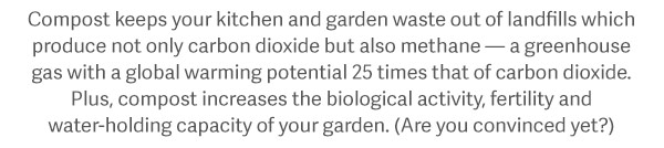 Compost keeps your kitchen and garden waste out of landfills which produce not only carbon dioxide but also methane — a greenhouse gas with a global warming potential 25 times that of carbon dioxide. Plus, compost increases the biological activity, fertility and water-holding capacity of your garden. (Are you convinced yet?)