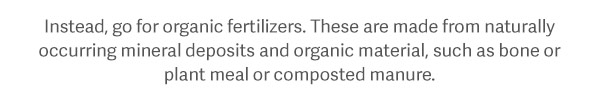 Instead, go for organic fertilizers. These are made from naturally occuring mineral deposits and organic material, such as bone or plant meal or composted manure.