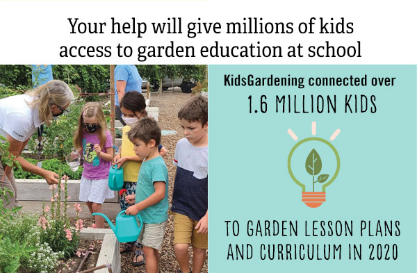 Your help will give millions of kids access to garden education at school. KidsGardening connected over 1.6 million kids to garden lesson plans and curriculum in 2020
