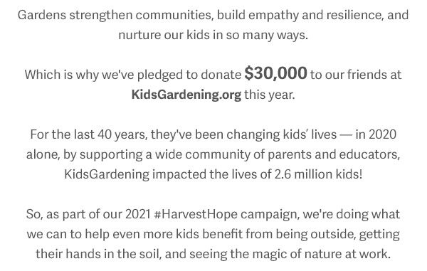 Gardens strengthen communities, build empathy and resilience, and nurture our kids in so many ways. Which is why we've pledged to donate $30,000 to our friends at KidsGardening.org this year. For the last 40 years, they've been changing kids’ lives — in 2020 alone, by supporting a wide community of parents and educators, KidsGardening impacted the lives of 2.6 million kids! So, as part of our 2021 #HarvestHope campaign, we're doing what we can to help even more kids benefit from being outside, getting their hands in the soil, and seeing the magic of nature at work.