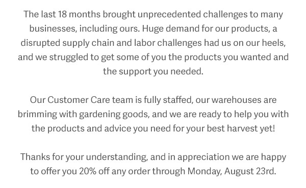 The last 18 months brought unprecedented challenges to many businesses, including ours. Huge demand for our products, a disrupted supply chain and labor challenges had us on our heels, and we struggled to get some of you the products you wanted and the support you needed. Our customer care team is fully staffed, our warehouses are brimming with gardening goods, and we are ready to help you with the products and advice you need for your best harvest yet! Thanks for your understanding, and in appreciation we are happy to offer you 20% off any order through Monday, August 23rd.