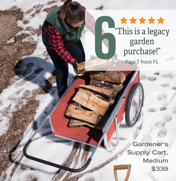 6 -Gardener's Supply Cart, Medium, $339. Five-star Review: "This is a legacy garden purchase!" - Papi T from FL