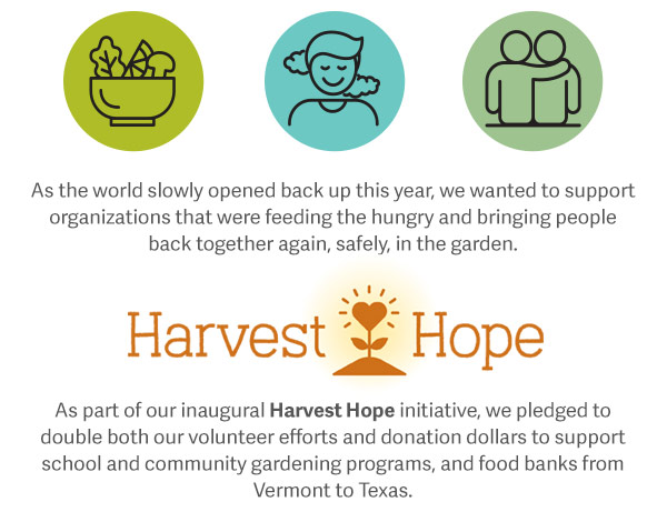 As the world slowly opened back up this year, we wanted to support organizations that were feeding the hungry and bringing people back together again, safely, in the garden. As part of our inaugural Harvest Hope initiative, we pledged to double both our volunteer efforts and donation dollars to support school and community gardening programs, and food banks from Vermont to Texas.