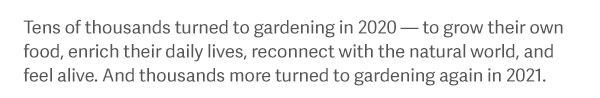 Tens of thousands turned to gardening in 2020 — to grow their own food, enrich their daily lives, reconnect with the natural world, and feel alive. And thousands more turned to gardening again in 2021.