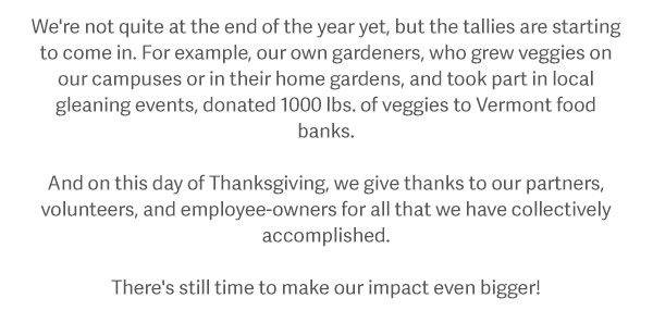 We're not quite at the end of the year yet, but the tallies are starting to come in. For example, our own gardeners, who grew veggies on our campuses or in their home gardens, and took part in local gleaning events, donated 1000 lbs. of veggies to Vermont food banks. And on this day of Thanksgiving, we give thanks to our partners, volunteers, and employee-owners for all that we have collectively accomplished. Take a look — and join us! There's still time to make our impact even bigger!