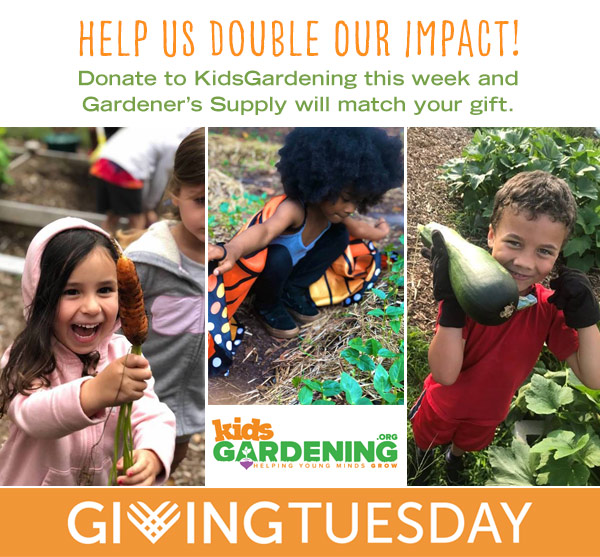 Giving Tuesday: Help us Double Our Impact! Donate to KidsGardening this week and Gardener's Supply will match your gift.