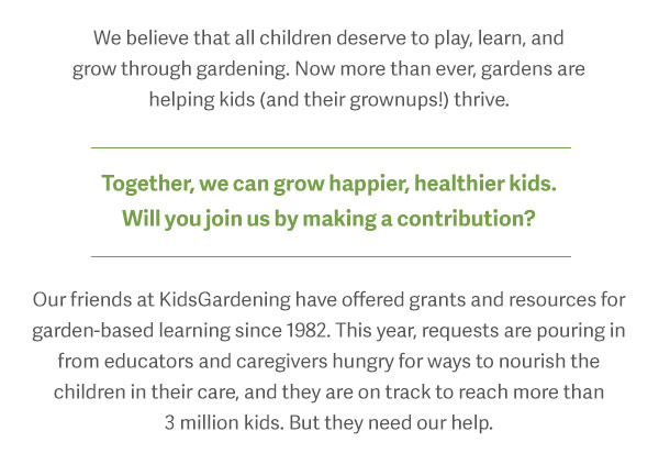 We believe that all children deserve to play, learn, and grow through gardening. Now more than ever, gardens are helping kids (and their grownups!) thrive. Together, we can grow happier, healthier kids. Will you join us by making a contribution? Our friends at KidsGardening have offered grants and resources for garden-based learning since 1983. This year, requests are pouring in from educators and caregivers hungry for ways to nourish the children in their care, and they are on track to reach more than 2.5 million kids. But they need our help.