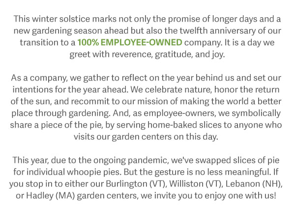 This winter solstice marks not only the promise of longer days and a new gardening season ahead but also the twelfth anniversary of our transition to a 100% employee-owned company. It is a day we greet with reverence, gratitude, and joy. As a company, we gather to reflect on the year behind us and set our intentions for the year ahead. We celebrate nature, honor the return of the sun, and recommit to our mission of making the world a better place through gardening. And, as employee-owners, we symbolically share a piece of the pie, by serving home-baked slices to anyone who visits our garden centers on this day. This year, due to the ongoing pandemic, we've swapped slices of pie for individual whoopie pies. But the gesture is no less meaningful. If you stop in to either our Burlington (VT), Williston (VT), Lebanon (NH), or Hadley (MA) garden centers, we invite you enjoy one with us!