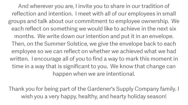 And wherever you are, I invite you to share in our tradition of reflection and intention. I meet with all of our employees in small groups and talk about our commitment to employee ownership. We each reflect on something we would like to achieve in the next six months. We write down our intention and put it in an envelope. Then, on the Summer Solstice, we give the envelope back to each employee so we can reflect on whether we achieved what we had written. I encourage all of you to find a way to mark this moment in time in way that is significant to you. We know that change can happen when we are intentional. Thank you for being part of the Gardener's Supply Company family. I wish you a very happy, healthy, and hearty holiday season!