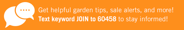 Q Get helpful garden tips, sale alerts, and more! Text keyword JOIN to 60458 to stay informed! 