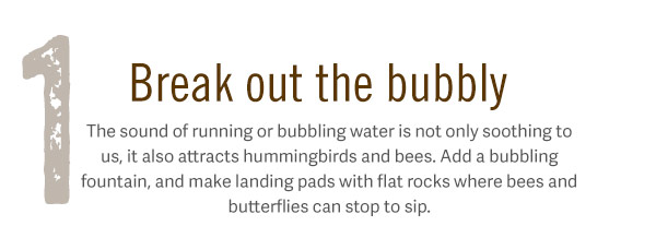 1. Break out the bubbly. The sound of running or bubbling water is not only soothing to us, it also attracts hummingbirds and bees. Add a bubbling fountain, and make landing pads with flat rocks where bees and butterflies can stop to sip.