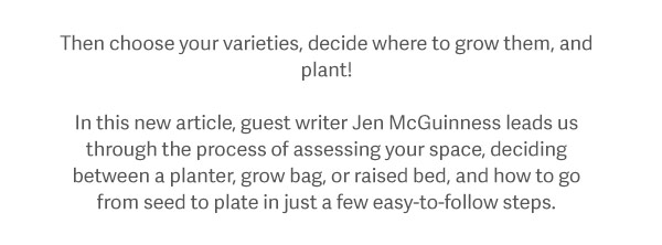 Then choose your varieties, decide where to grow them, and plant! In this new article, guest writer Jen McGuinness leads us through the process of assessing your space, deciding between a planter, grow bag, or raised bed, and how to go from seed to plate in just a few easy-to-follow steps.