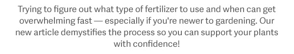 Trying to figure out what type of fertilizer to use and when can get overwhelming fast — especially if you're newer to gardening. Our new article demystifies the process so you can support your plants with confidence!