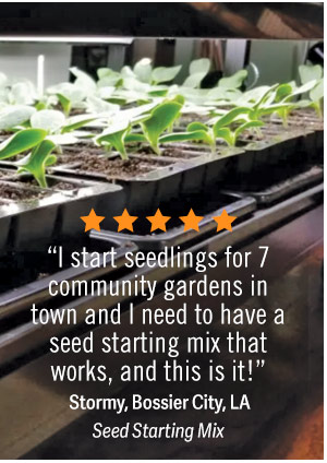 “ I start seedlings for 7 community gardens in town and I need to have a seed starting mix that works, and this is it" - Stormy, Bossier City, LA - Seed starting mix