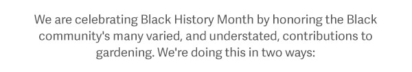 We are celebrating Black History Month by honoring the Black community's many varied, and understated, contributions to gardening. We're doing this in two ways: