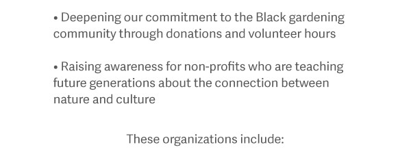 -Deepening our commitment to the Black gardening community through donations and volunteer hours. - Raising awareness for non-profits who are teaching future generations about the connection between nature and culture. These organizations include: