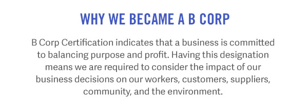 Why We Became a B Corp A B Corp Certification indicates that a business is committed to balancing purpose and profit. Having this designation means we are required to consider the impact of our business decisions on our workers, customers, suppliers, community, and the environment.