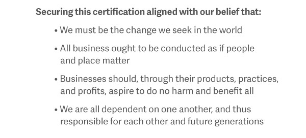 Securing this certification aligned with our belief that: We must be the change we seek in the world. All business ought to be conducted as if people and place matter. Businesses should, through their products, practices, and profits, aspire to do no harm and benefit all. We are all dependent on one another, and thus responsible for each other and future generations.