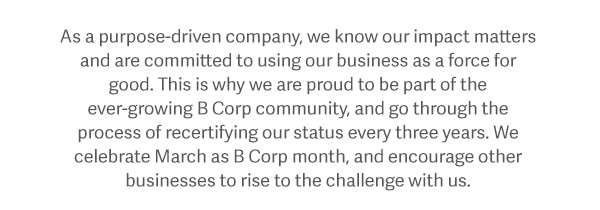 As a purpose-driven company, we know our impact matters and are committed to using our business as a force for good. This is why we are proud to be part of the ever-growing B Corp community, and go through the process of recertifying our status every three years. We celebrate March as B Corp month, and encourage other businesses to rise to the challenge with us.