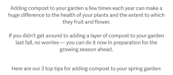 Adding compost to your garden a few times each year can make a huge difference to the health of your plants and the extent to which they fruit and flower. If you didn't get around to adding a layer of compost to your garden last fall, no worries - you can do it now in preparation for the growing season ahead. Here are our 3 tips for adding compost to your spring garden.