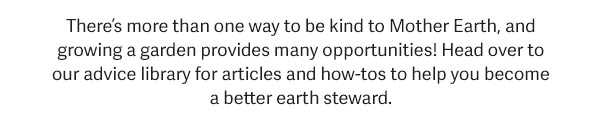 There's more than one way to be kind to Mother Earth, and growing a garden provides many opportunities! Head over to our advice library for articles and how-tos to help you become a better earth steward.