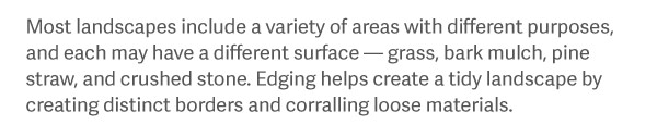 Most landscapes include a variety of areas with different purposes, and each may have a different surface — grass, bark mulch, pine straw, and crushed stone. Edging helps create a tidy landscape by creating distinct borders and corralling loose materials.