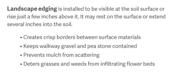 Landscape edging is installed to be visible at the soil surface or rise just a few inches above it. It may rest on the surface or extend several inches into the soil. Creates crisp borders between surface materials Keeps walkway gravel and pea stone contained Prevents mulch from scattering Deters grasses and weeds from infiltrating flower beds