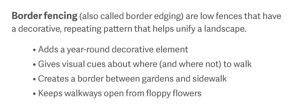 Border Fencing (also called border edging) are low fences that have a decorative, repeating pattern that helps unify a landscape. Adds a year-round decorative element Gives visual cues about where (and where not) to walk Creates a border between gardens and sidewalk Keeps walkways open from floppy flowers