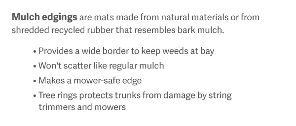 Mulch edgings are mats made from natural materials or from shredded recycled rubber that resembles bark mulch. Provides a wide border to keep weeds at bay Won't scatter like regular mulch Makes a mower-safe edge Tree rings protects trunks from damage by string trimmers and mowers