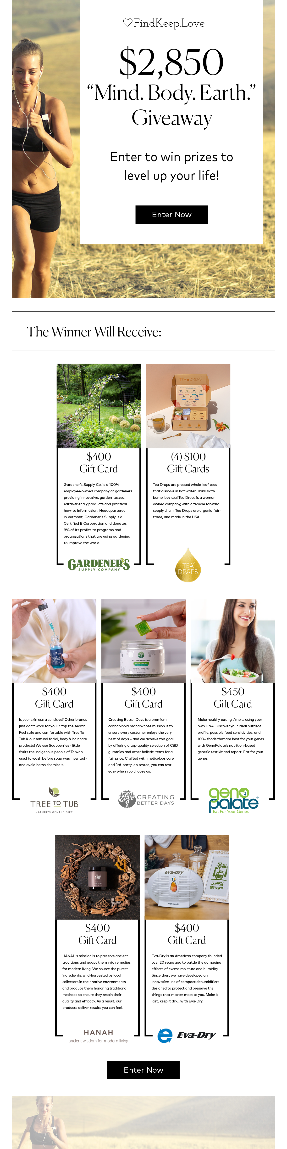 FindKeep.Love: $2850+ "Mind. Body. Earth." Giveaway! Enter to win prizes to level up your life! Enter Now! The Winner will receive: $400 Gardener's Supply gift card, (4) $100 Tea Drops gift cards, $400 Tree to Tub gift card, $400 Creating Better Days gift card, $450 GenoPalate gift card, . Enter Now!