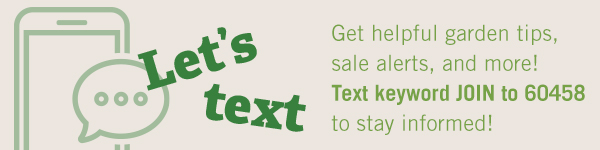 Let's Text - Get helpful garden tips, sale alerts, and more! Text keyword JOIN to 60458 to stay informed!