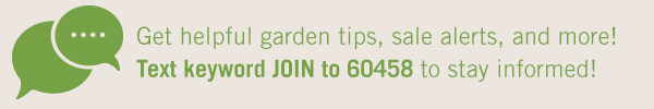 Get helpful garden tips, sale alerts, and more! Text keyword JOIN to 60458 to stay informed!