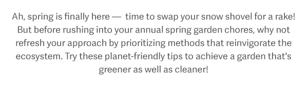 Ah, spring is finally here — time to swap your snow shovel for a rake! But before rushing into your annual spring garden chores, why not refresh your approach by prioritizing methods that reinvigorate the ecosystem. Try these planet-friendly tips to achieve a garden that's greener as well as cleaner!