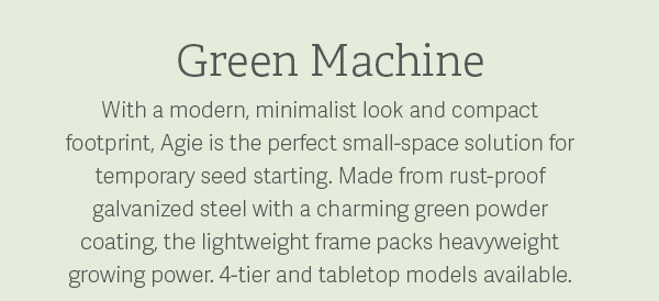 Green Machine - With a modern, minimalist look and compact footprint, Agie is the perfect small-space solution for temporary seed starting. Made from rust-proof galvanized steel with a charming green powder coating, the lightweight frame packs heavyweight growing power. 4-tier and tabletop models available.