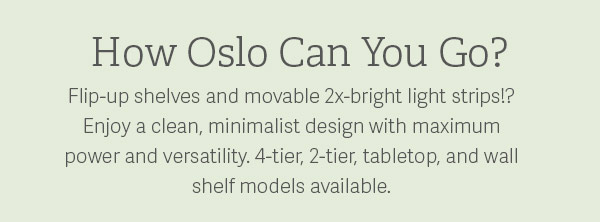 How Oslo Can You Go? Flip-up shelves and movable 2x-bright light strips?! Enjoy a clean, minimalist design with maximum power and versatility. 4-Tier, 2-tier, tabletop, and wall shelf models available.