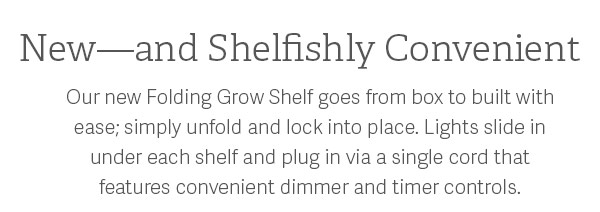 New - and Shelfishly Convenient - Our new Folding Grow Shelf goes from box to build with ease; simply unfold and lock into place. Lights slide under each shelf and plug in via a single cord that features convenient dimmer and timer controls