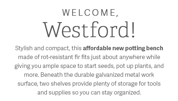 Welcome, Westford! | Stylish and compact, this affordable new potting bench made from rot-resistant fir fits just about anywhere while giving you ample space to start seeds, pot up plants, and more. Beneath the durable galavinzed metal work surface, two shelves provide plenty of storage for tools and supplies so you can stay organized.