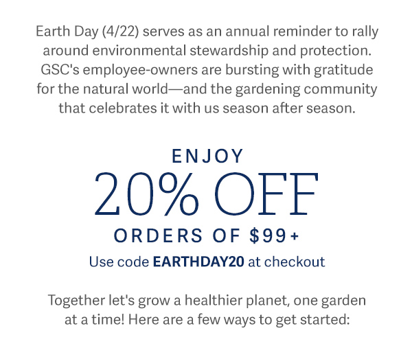 Earth Day (4/22) servers as an annual reminder to rally around environmental stewardship and protection. GSC's employee-owners are busrting with gratitude for the natural world - and the gardening community that celebrates it with us season after season. ENJOY 20% OFF Orders of $99+ USE CODE EARTHDAY20 at checkout. - Together let's grow a healthier planet, one garden at a time! Here are a few ways to get started: