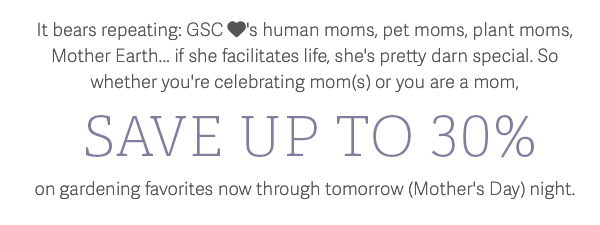 It bears repeating: GSC loves human moms, pet moms, plant moms, Mother Earth... if she facilitates life, she's pretty darn special. So whether you're celebrating mom(s) or you are a mom, SAVE UP TO 30% on gardening favorites now through tomorrow (Mother's Day) night.