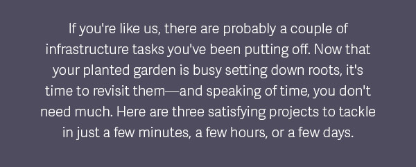 If you're like us there are probably a couple of infrastructure tasks you've been putting off. Now that your planted garden is busy setting down roots, it's time to revisit them - and speaking of time, you don't need much. Here are three satisfying projects to tackley in just a few minutes, a few hours, or a few days.