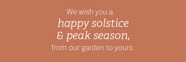 We wish you a happy solstice and peak season, from our garden to yours.