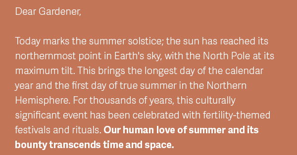 Dear Gardener— Today marks the summer solstice; the sun has reached its northernmost point in Earth's sky, with the North Pole at its maximum tilt. This brings the longest day of the calendar year and the first day of true summer in the Northern Hemisphere. For thousands of years, this culturally significant event has been celebrated with fertility-themed festivals and rituals. Our human love of summer and its bounty transcends time and space.