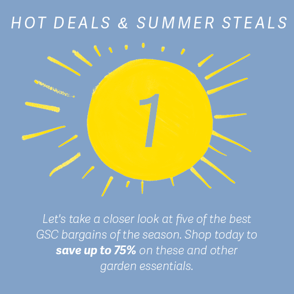 Hot Deals & Summer Steals | Let's take a closer look at five of the best GSC bargains of the season. Shop today to save up to 75% on these and other garden essentials.